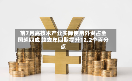 前7月高技术产业实际使用外资占全国超四成 较去年同期提升12.2个百分点-第3张图片