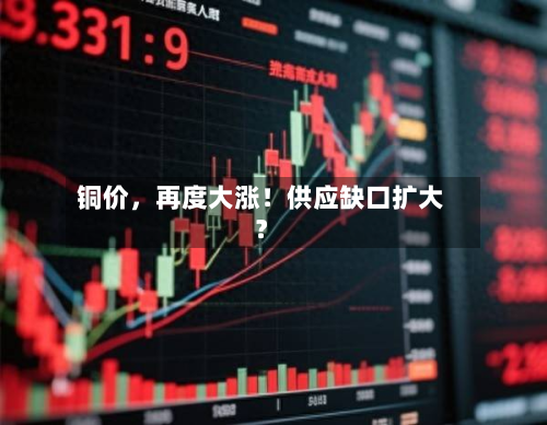 铜价，再度大涨！供应缺口扩大？-第1张图片