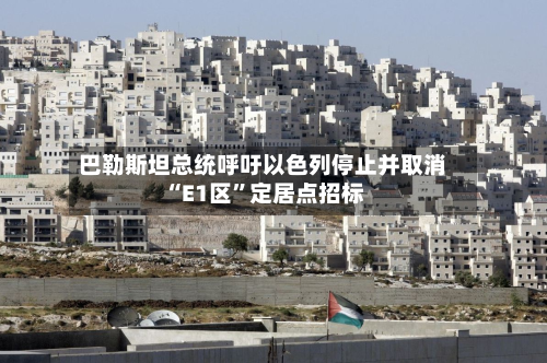 巴勒斯坦总统呼吁以色列停止并取消“E1区”定居点招标-第2张图片