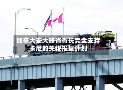 加拿大安大略省省长完全支持卡尼的关税报复计划-第1张图片