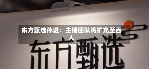 东方甄选孙进:主播团队将扩充至百人-第3张图片