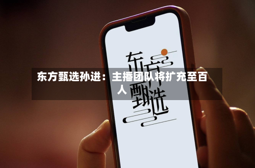 东方甄选孙进:主播团队将扩充至百人-第1张图片