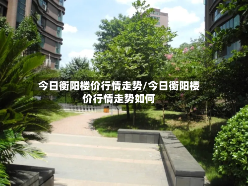 今日衡阳楼价行情走势/今日衡阳楼价行情走势如何-第2张图片