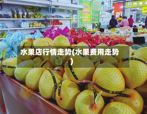 水果店行情走势(水果费用走势)-第1张图片