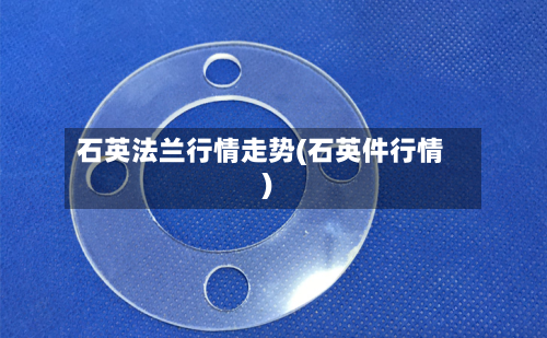 石英法兰行情走势(石英件行情)-第2张图片