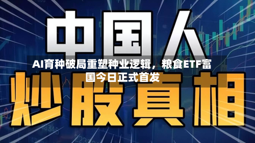 AI育种破局重塑种业逻辑	，粮食ETF富国今日正式首发-第1张图片