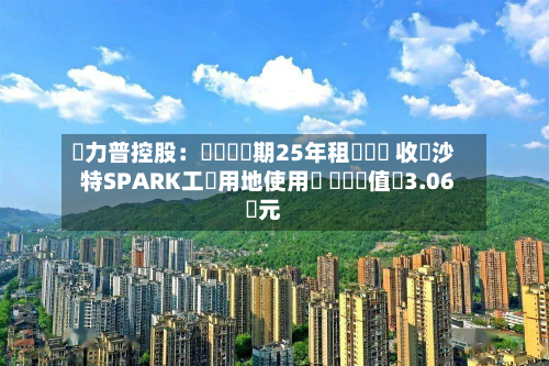 達力普控股:擬簽訂為期25年租賃協議 收購沙特SPARK工業用地使用權 資產價值約3.06億元-第1张图片