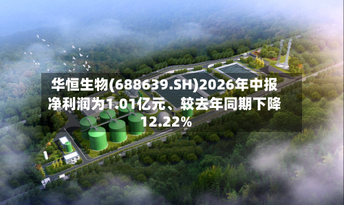 华恒生物(688639.SH)2026年中报净利润为1.01亿元	、较去年同期下降12.22%-第1张图片