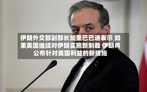 伊朗外交部副部长加里巴巴迪表示 如果美国继续对伊朗实施新制裁 伊朗将公布针对美国利益的新措施-第2张图片